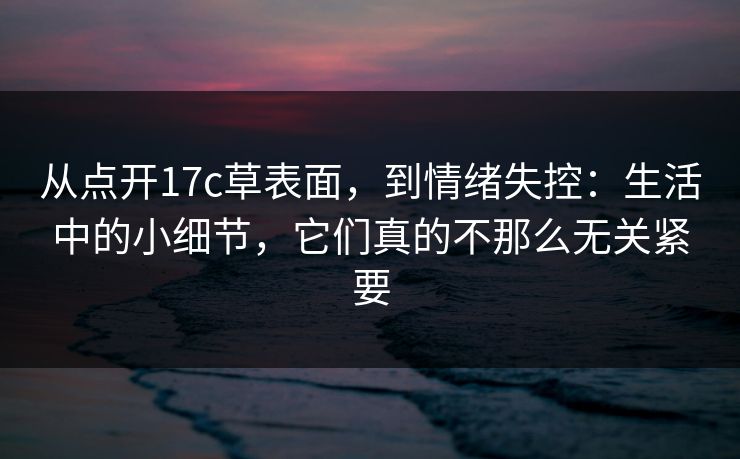 从点开17c草表面，到情绪失控：生活中的小细节，它们真的不那么无关紧要