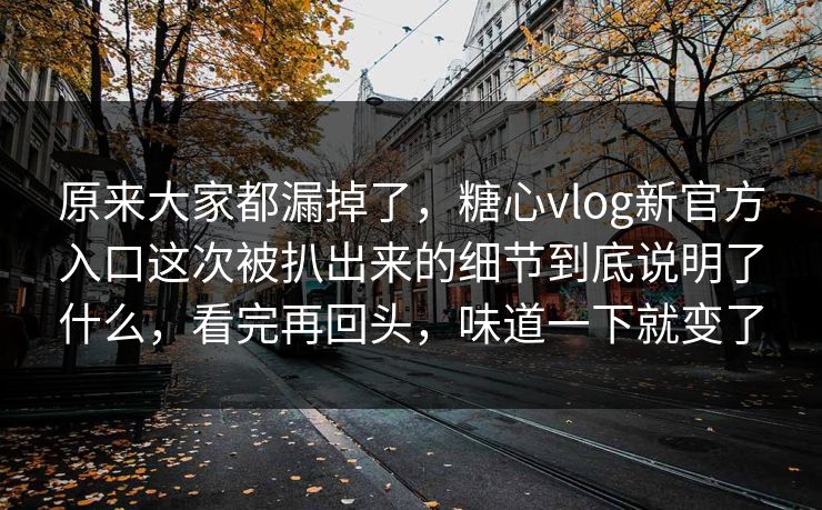 原来大家都漏掉了，糖心vlog新官方入口这次被扒出来的细节到底说明了什么，看完再回头，味道一下就变了
