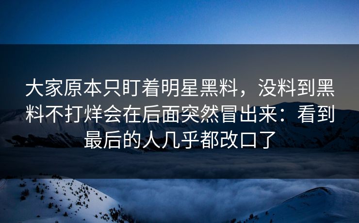 大家原本只盯着明星黑料，没料到黑料不打烊会在后面突然冒出来：看到最后的人几乎都改口了