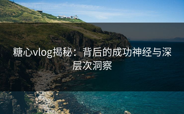 糖心vlog揭秘：背后的成功神经与深层次洞察