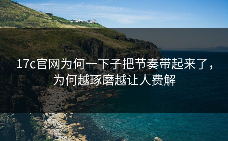 17c官网为何一下子把节奏带起来了，为何越琢磨越让人费解