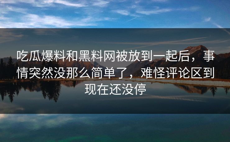 吃瓜爆料和黑料网被放到一起后，事情突然没那么简单了，难怪评论区到现在还没停