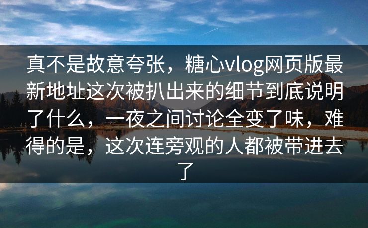 真不是故意夸张，糖心vlog网页版最新地址这次被扒出来的细节到底说明了什么，一夜之间讨论全变了味，难得的是，这次连旁观的人都被带进去了