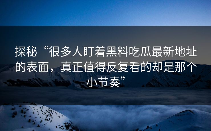 探秘“很多人盯着黑料吃瓜最新地址的表面，真正值得反复看的却是那个小节奏”