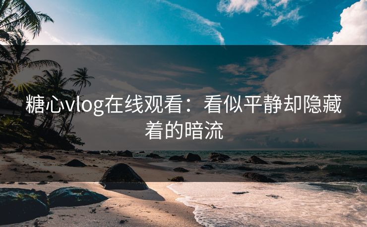糖心vlog在线观看：看似平静却隐藏着的暗流