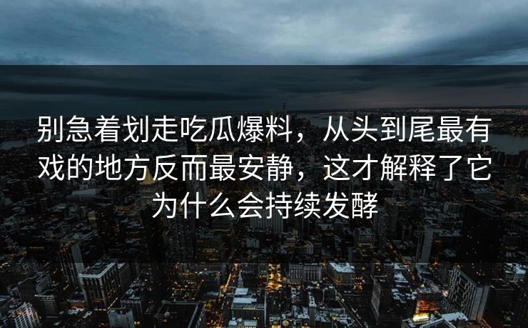 别急着划走吃瓜爆料，从头到尾最有戏的地方反而最安静，这才解释了它为什么会持续发酵