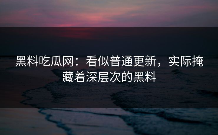 黑料吃瓜网：看似普通更新，实际掩藏着深层次的黑料