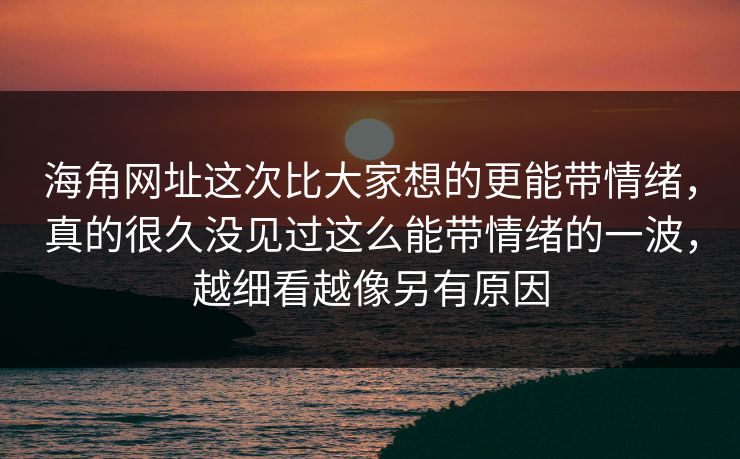 海角网址这次比大家想的更能带情绪，真的很久没见过这么能带情绪的一波，越细看越像另有原因