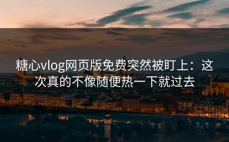 糖心vlog网页版免费突然被盯上：这次真的不像随便热一下就过去