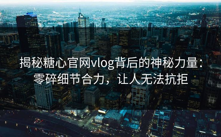揭秘糖心官网vlog背后的神秘力量：零碎细节合力，让人无法抗拒