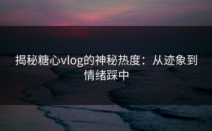 揭秘糖心vlog的神秘热度：从迹象到情绪踩中
