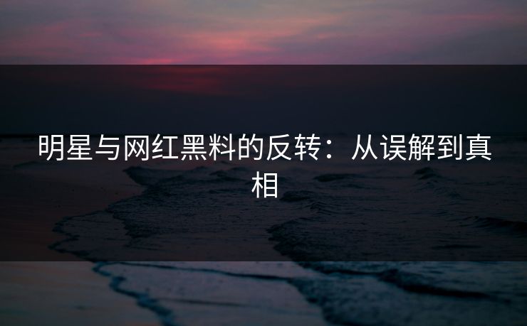 明星与网红黑料的反转：从误解到真相
