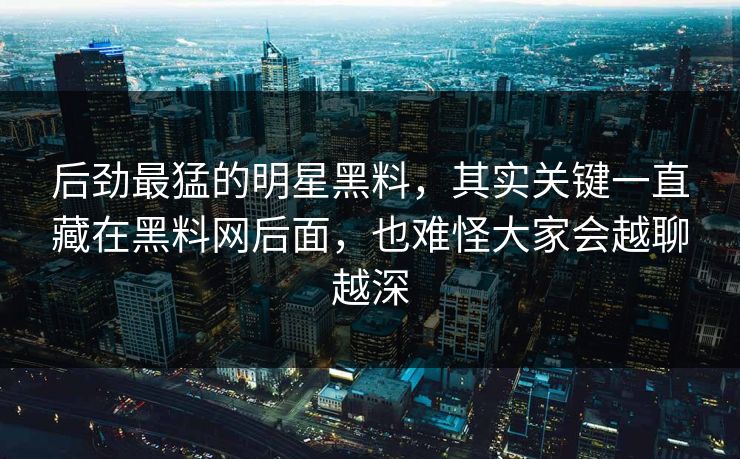 后劲最猛的明星黑料，其实关键一直藏在黑料网后面，也难怪大家会越聊越深