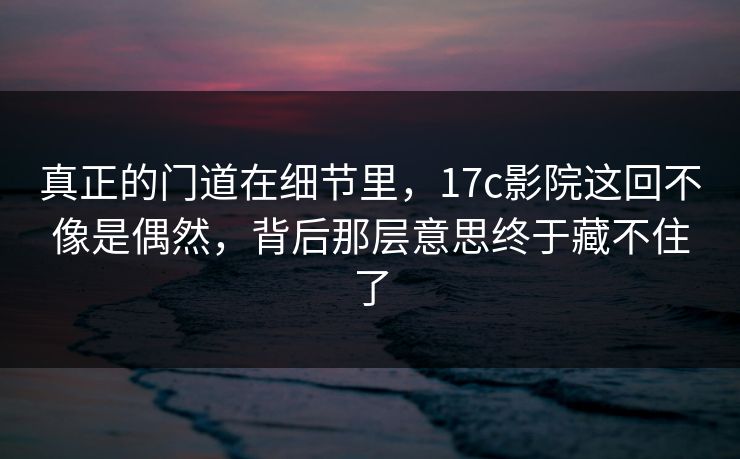 真正的门道在细节里，<strong>17C</strong>影院这回不像是偶然，背后那层意思终于藏不住了