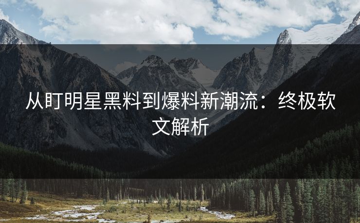 从盯明星黑料到爆料新潮流：终极软文解析