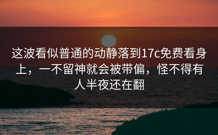 这波看似普通的动静落到17c免费看身上，一不留神就会被带偏，怪不得有人半夜还在翻
