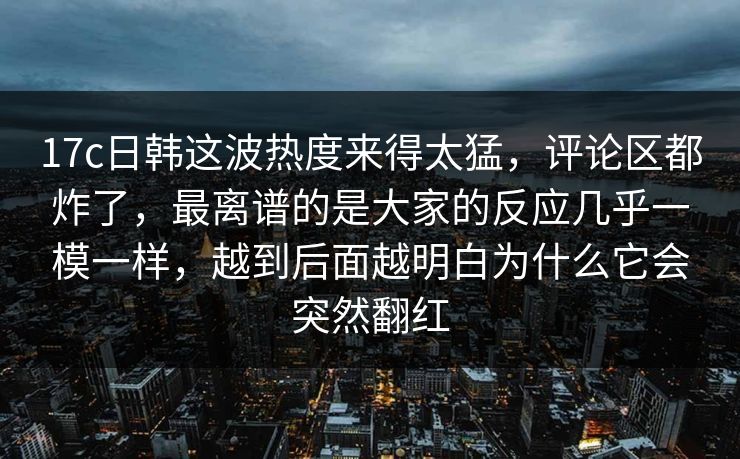 17c日韩这波热度来得太猛，评论区都炸了，最离谱的是大家的反应几乎一模一样，越到后面越明白为什么它会突然翻红