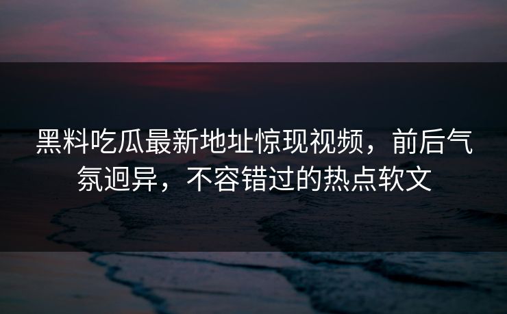 黑料吃瓜最新地址惊现视频，前后气氛迥异，不容错过的热点软文