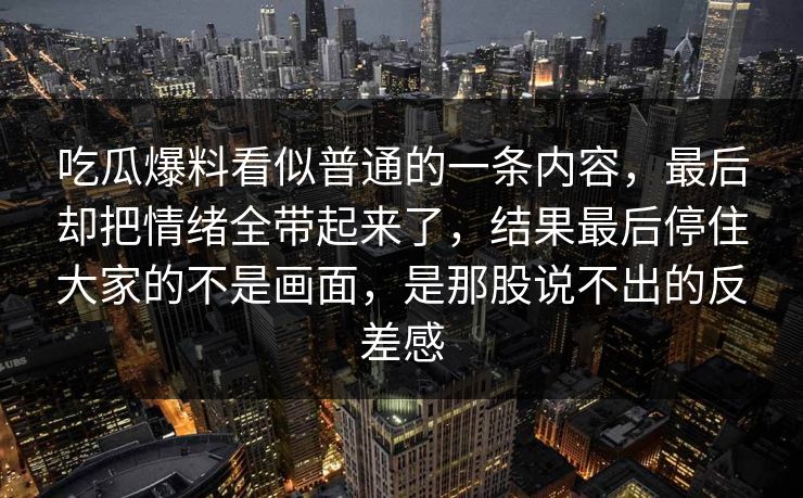 吃瓜爆料看似普通的一条内容，最后却把情绪全带起来了，结果最后停住大家的不是画面，是那股说不出的反差感