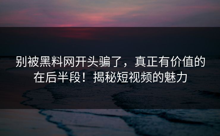 别被黑料网开头骗了，真正有价值的在后半段！揭秘短视频的魅力