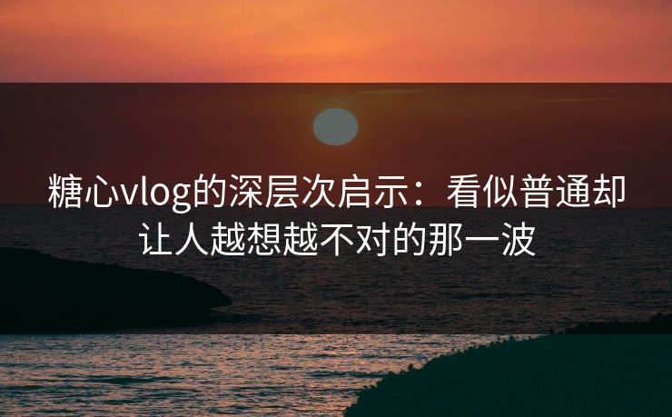 糖心vlog的深层次启示：看似普通却让人越想越不对的那一波