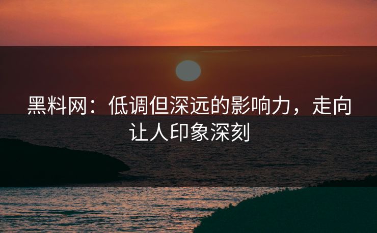 黑料网：低调但深远的影响力，走向让人印象深刻