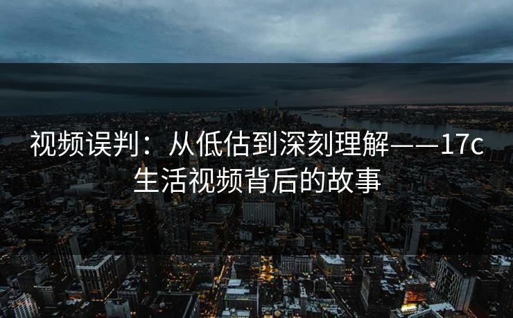 视频误判：从低估到深刻理解——<strong>17C</strong>生活视频背后的故事