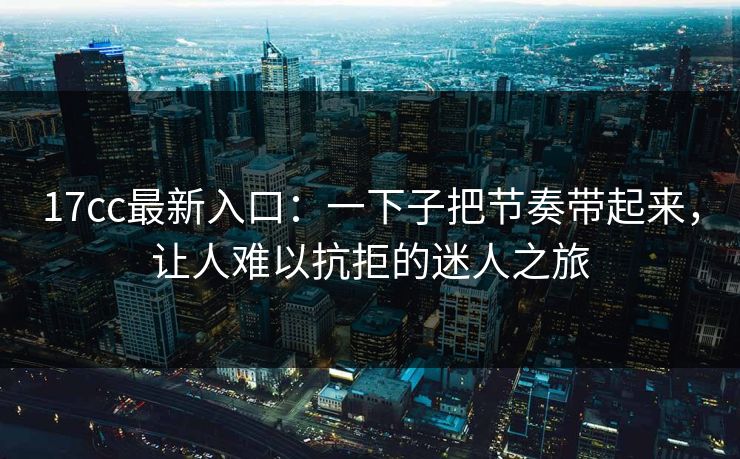<strong>17C</strong>c最新入口：一下子把节奏带起来，让人难以抗拒的迷人之旅